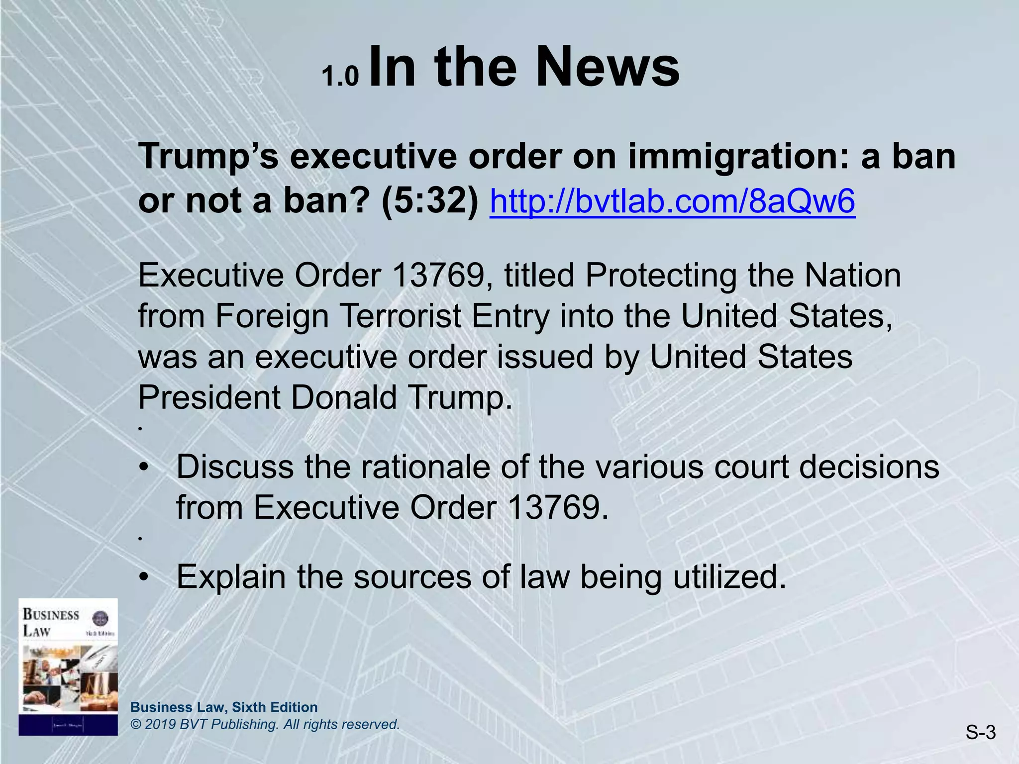 Business Law, Sixth Edition
© 2019 BVT Publishing. All rights reserved.
S-3
1.0 In the News
Trump’s executive order on immigration: a ban
or not a ban? (5:32) http://bvtlab.com/8aQw6
Executive Order 13769, titled Protecting the Nation
from Foreign Terrorist Entry into the United States,
was an executive order issued by United States
President Donald Trump.
•
• Discuss the rationale of the various court decisions
from Executive Order 13769.
•
• Explain the sources of law being utilized.
 