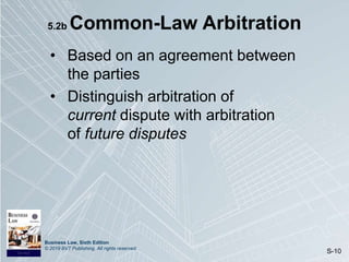 Business Law, Sixth Edition
© 2019 BVT Publishing. All rights reserved.
S-10
5.2b Common-Law Arbitration
• Based on an agreement between
the parties
• Distinguish arbitration of
current dispute with arbitration
of future disputes
 