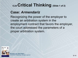 Business Law, Sixth Edition
© 2019 BVT Publishing. All rights reserved.
S-14
5.2d Critical Thinking (Slide 1 of 2)
Case: Armendariz
Recognizing the power of the employer to
create an arbitration system in the
employment contract that favors the employer,
the court addressed the parameters of a
proper arbitration system.
 