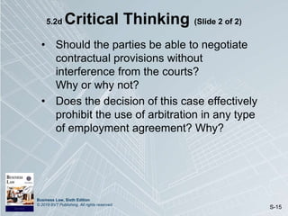 Business Law, Sixth Edition
© 2019 BVT Publishing. All rights reserved.
S-15
5.2d Critical Thinking (Slide 2 of 2)
• Should the parties be able to negotiate
contractual provisions without
interference from the courts?
Why or why not?
• Does the decision of this case effectively
prohibit the use of arbitration in any type
of employment agreement? Why?
 