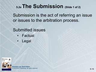 Business Law, Sixth Edition
© 2019 BVT Publishing. All rights reserved.
S-16
5.2e The Submission (Slide 1 of 2)
Submission is the act of referring an issue
or issues to the arbitration process.
Submitted issues
• Factual
• Legal
 