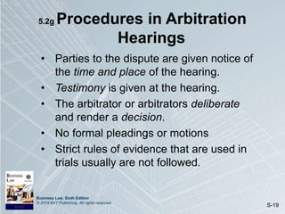 Business Law, Sixth Edition
© 2019 BVT Publishing. All rights reserved.
S-19
5.2g Procedures in Arbitration
Hearings
• Parties to the dispute are given notice of
the time and place of the hearing.
• Testimony is given at the hearing.
• The arbitrator or arbitrators deliberate
and render a decision.
• No formal pleadings or motions
• Strict rules of evidence that are used in
trials usually are not followed.
 