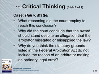 Business Law, Sixth Edition
© 2019 BVT Publishing. All rights reserved.
S-22
5.2h Critical Thinking (Slide 2 of 2)
Case: Hall v. Mattel
• What reasoning did the court employ to
reach this conclusion?
• Why did the court conclude that the award
should stand despite an allegation that the
arbitrator misstated or misapplied the law?
• Why do you think the statutory grounds
listed in the Federal Arbitration Act do not
include the reason of an arbitrator making
an ordinary legal error?
 