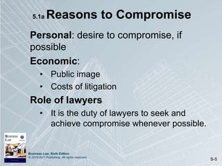 Business Law, Sixth Edition
© 2019 BVT Publishing. All rights reserved.
S-5
5.1a Reasons to Compromise
Personal: desire to compromise, if
possible
Economic:
• Public image
• Costs of litigation
Role of lawyers
• It is the duty of lawyers to seek and
achieve compromise whenever possible.
 
