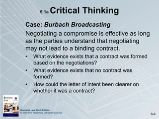 Business Law, Sixth Edition
© 2019 BVT Publishing. All rights reserved.
S-6
5.1a Critical Thinking
Case: Burbach Broadcasting
Negotiating a compromise is effective as long
as the parties understand that negotiating
may not lead to a binding contract.
• What evidence exists that a contract was formed
based on the negotiations?
• What evidence exists that no contract was
formed?
• How could the letter of intent been clearer on
whether it was a contract?
 