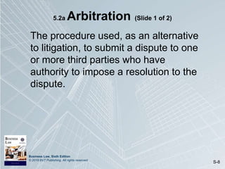 Business Law, Sixth Edition
© 2019 BVT Publishing. All rights reserved.
S-8
5.2a Arbitration (Slide 1 of 2)
The procedure used, as an alternative
to litigation, to submit a dispute to one
or more third parties who have
authority to impose a resolution to the
dispute.
 
