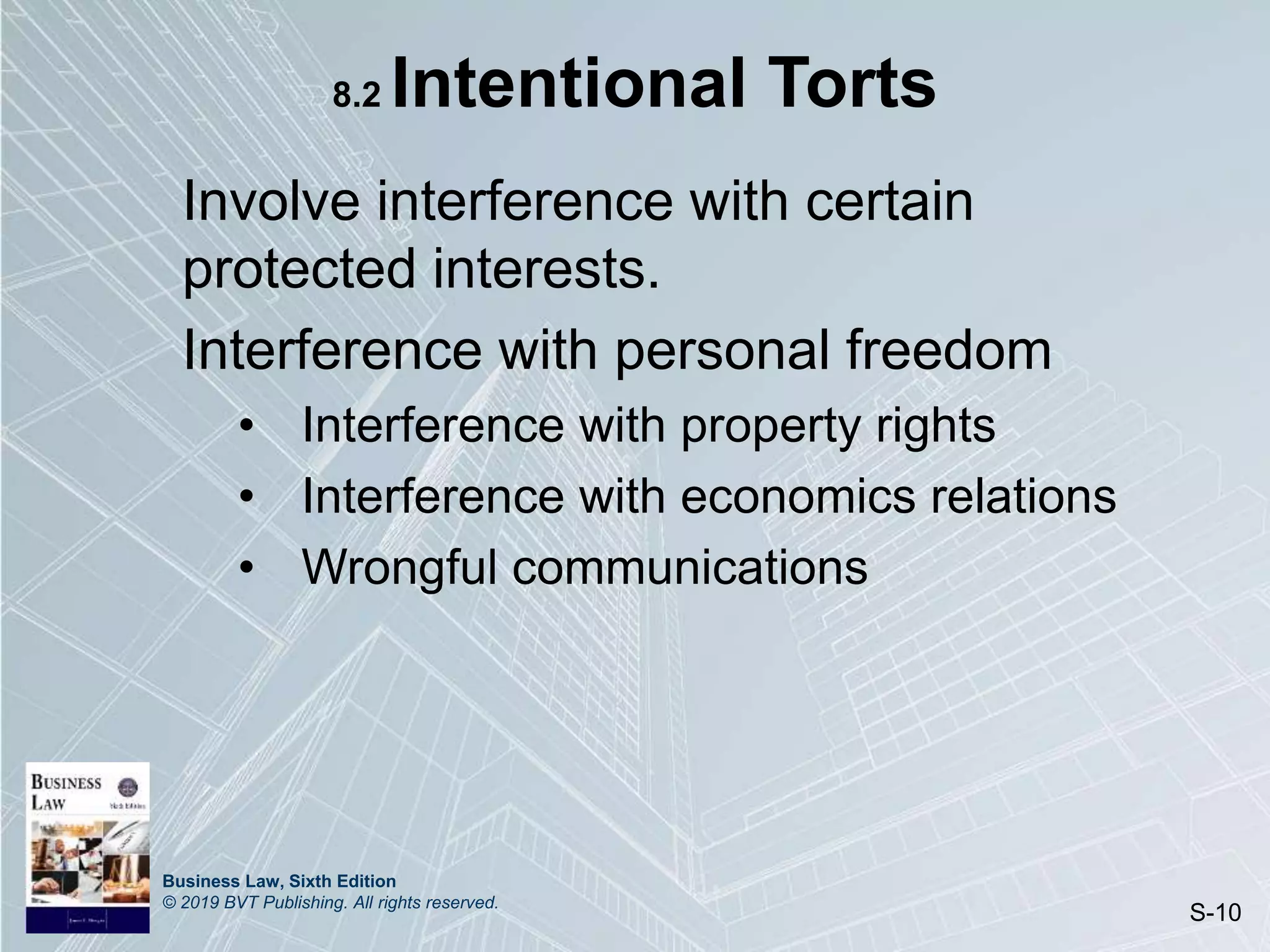 Business Law, Sixth Edition
© 2019 BVT Publishing. All rights reserved.
S-10
8.2 Intentional Torts
Involve interference with certain
protected interests.
Interference with personal freedom
• Interference with property rights
• Interference with economics relations
• Wrongful communications
 