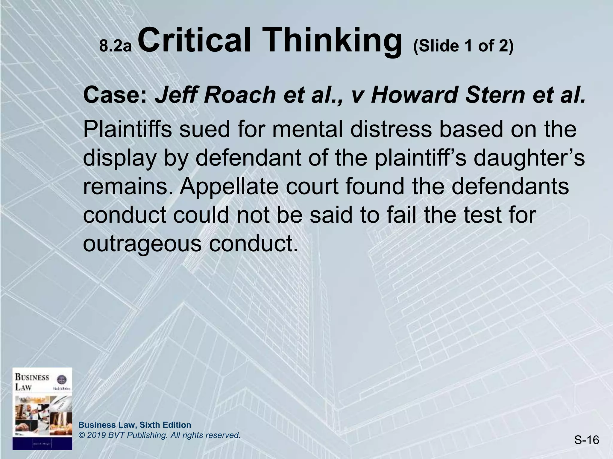 Business Law, Sixth Edition
© 2019 BVT Publishing. All rights reserved.
S-16
8.2a Critical Thinking (Slide 1 of 2)
Case: Jeff Roach et al., v Howard Stern et al.
Plaintiffs sued for mental distress based on the
display by defendant of the plaintiff’s daughter’s
remains. Appellate court found the defendants
conduct could not be said to fail the test for
outrageous conduct.
 