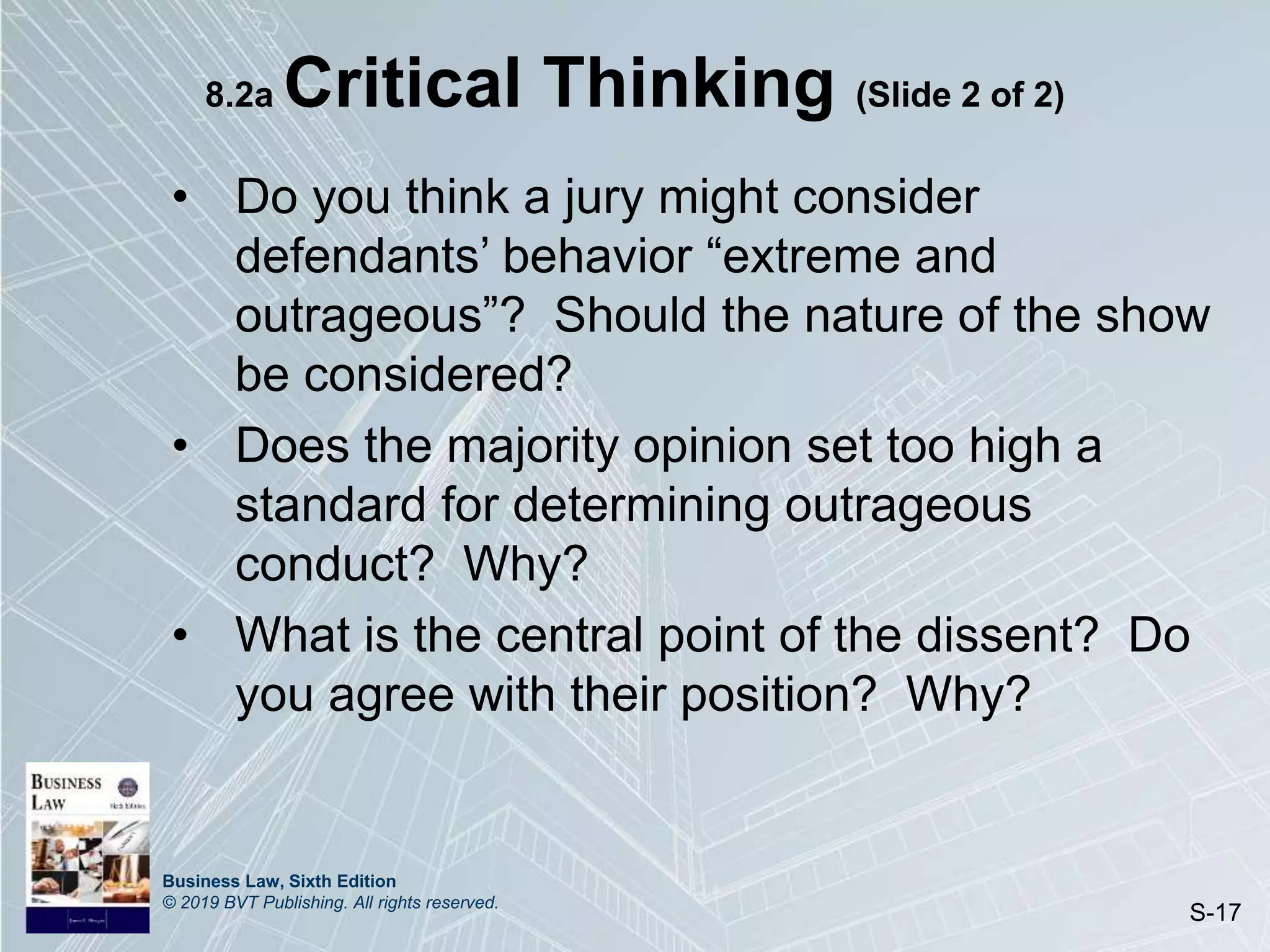 Business Law, Sixth Edition
© 2019 BVT Publishing. All rights reserved.
S-17
8.2a Critical Thinking (Slide 2 of 2)
• Do you think a jury might consider
defendants’ behavior “extreme and
outrageous”? Should the nature of the show
be considered?
• Does the majority opinion set too high a
standard for determining outrageous
conduct? Why?
• What is the central point of the dissent? Do
you agree with their position? Why?
 