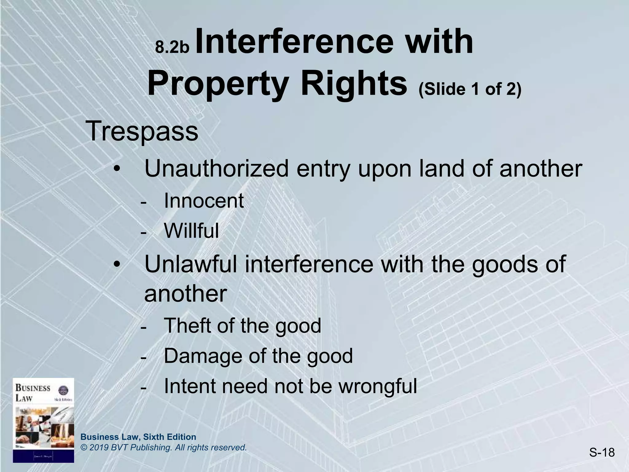Business Law, Sixth Edition
© 2019 BVT Publishing. All rights reserved.
S-18
8.2b Interference with
Property Rights (Slide 1 of 2)
Trespass
• Unauthorized entry upon land of another
- Innocent
- Willful
• Unlawful interference with the goods of
another
- Theft of the good
- Damage of the good
- Intent need not be wrongful
 