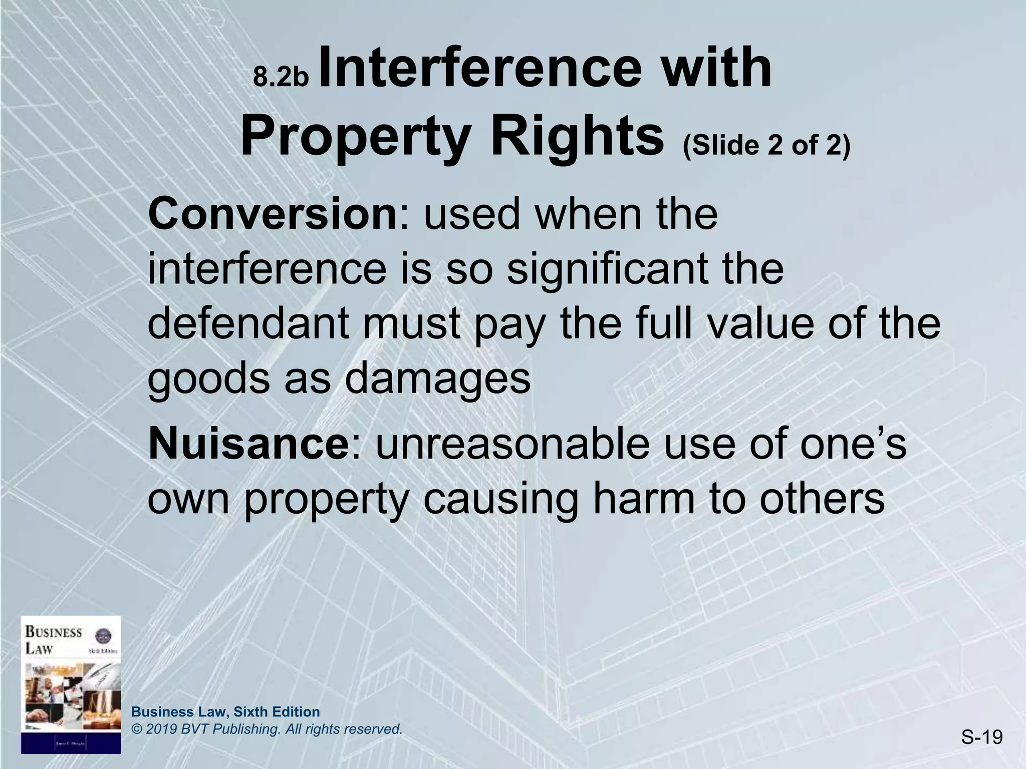 Business Law, Sixth Edition
© 2019 BVT Publishing. All rights reserved.
S-19
8.2b Interference with
Property Rights (Slide 2 of 2)
Conversion: used when the
interference is so significant the
defendant must pay the full value of the
goods as damages
Nuisance: unreasonable use of one’s
own property causing harm to others
 