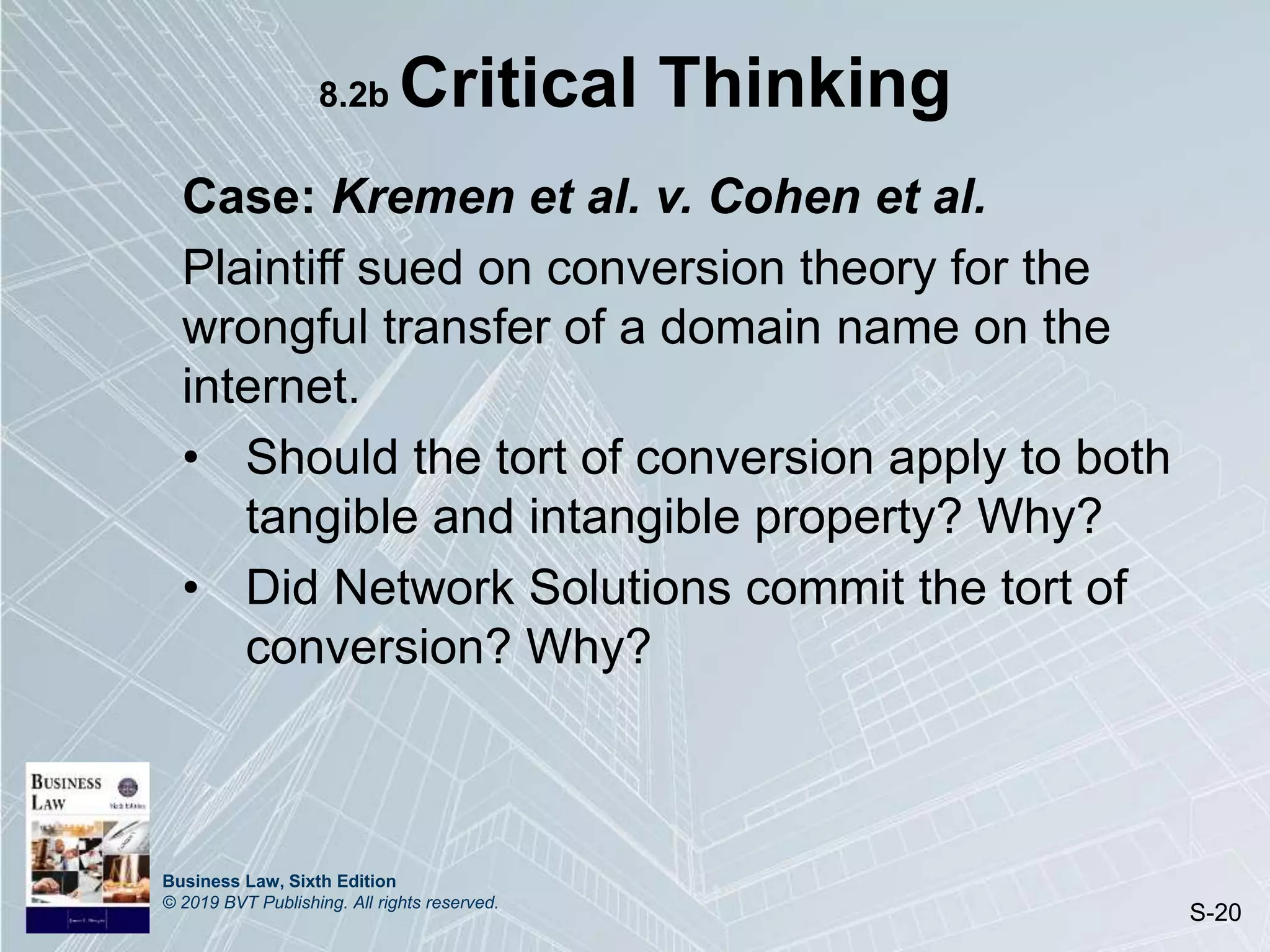 Business Law, Sixth Edition
© 2019 BVT Publishing. All rights reserved.
S-20
8.2b Critical Thinking
Case: Kremen et al. v. Cohen et al.
Plaintiff sued on conversion theory for the
wrongful transfer of a domain name on the
internet.
• Should the tort of conversion apply to both
tangible and intangible property? Why?
• Did Network Solutions commit the tort of
conversion? Why?
 