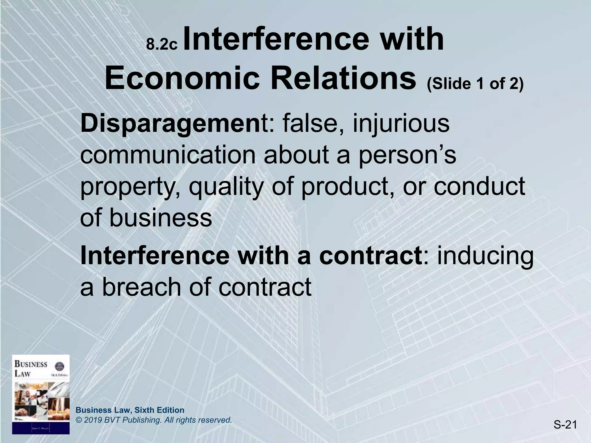 Business Law, Sixth Edition
© 2019 BVT Publishing. All rights reserved.
S-21
8.2c Interference with
Economic Relations (Slide 1 of 2)
Disparagement: false, injurious
communication about a person’s
property, quality of product, or conduct
of business
Interference with a contract: inducing
a breach of contract
 