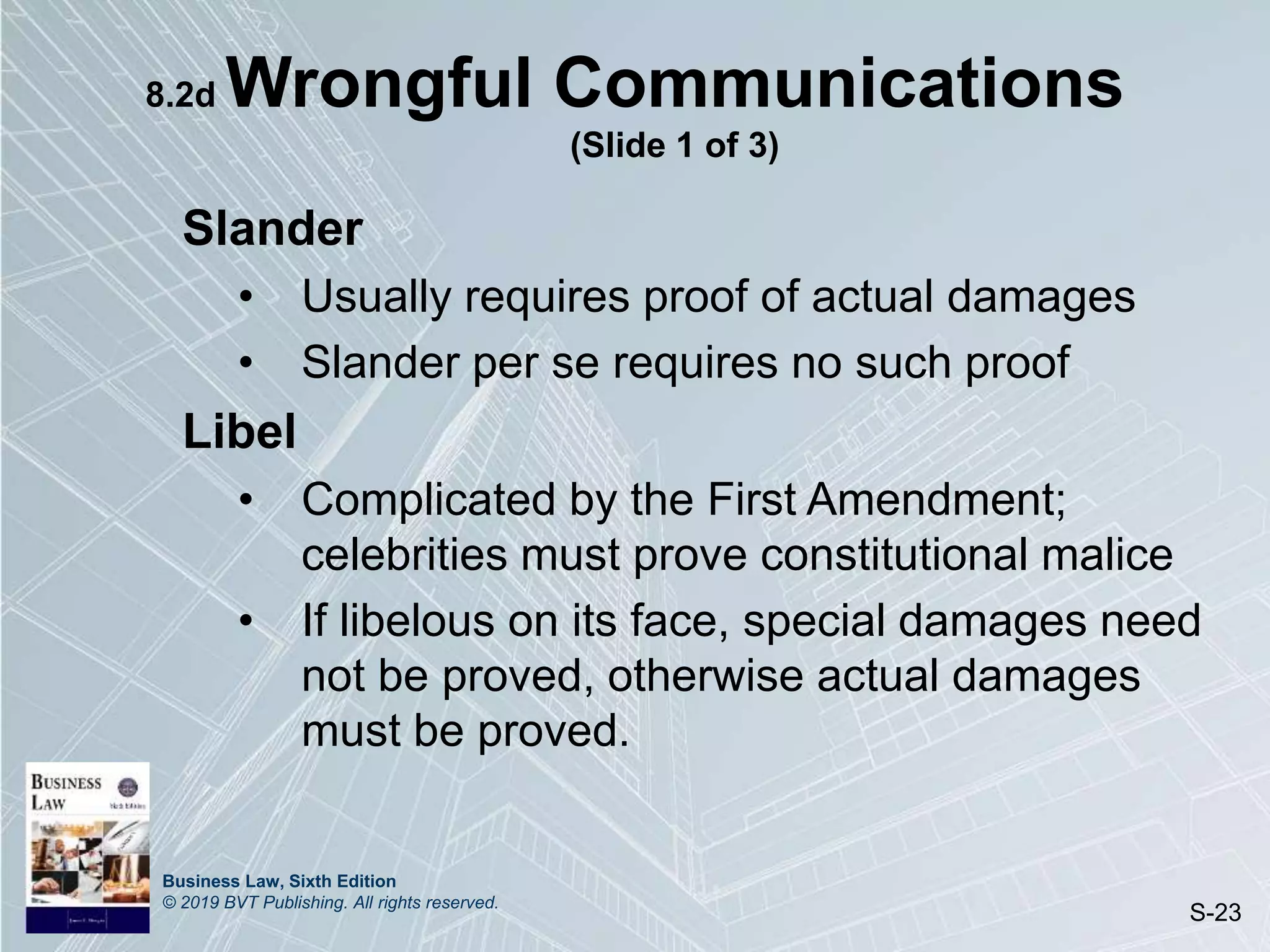 Business Law, Sixth Edition
© 2019 BVT Publishing. All rights reserved.
S-23
8.2d Wrongful Communications
(Slide 1 of 3)
Slander
• Usually requires proof of actual damages
• Slander per se requires no such proof
Libel
• Complicated by the First Amendment;
celebrities must prove constitutional malice
• If libelous on its face, special damages need
not be proved, otherwise actual damages
must be proved.
 