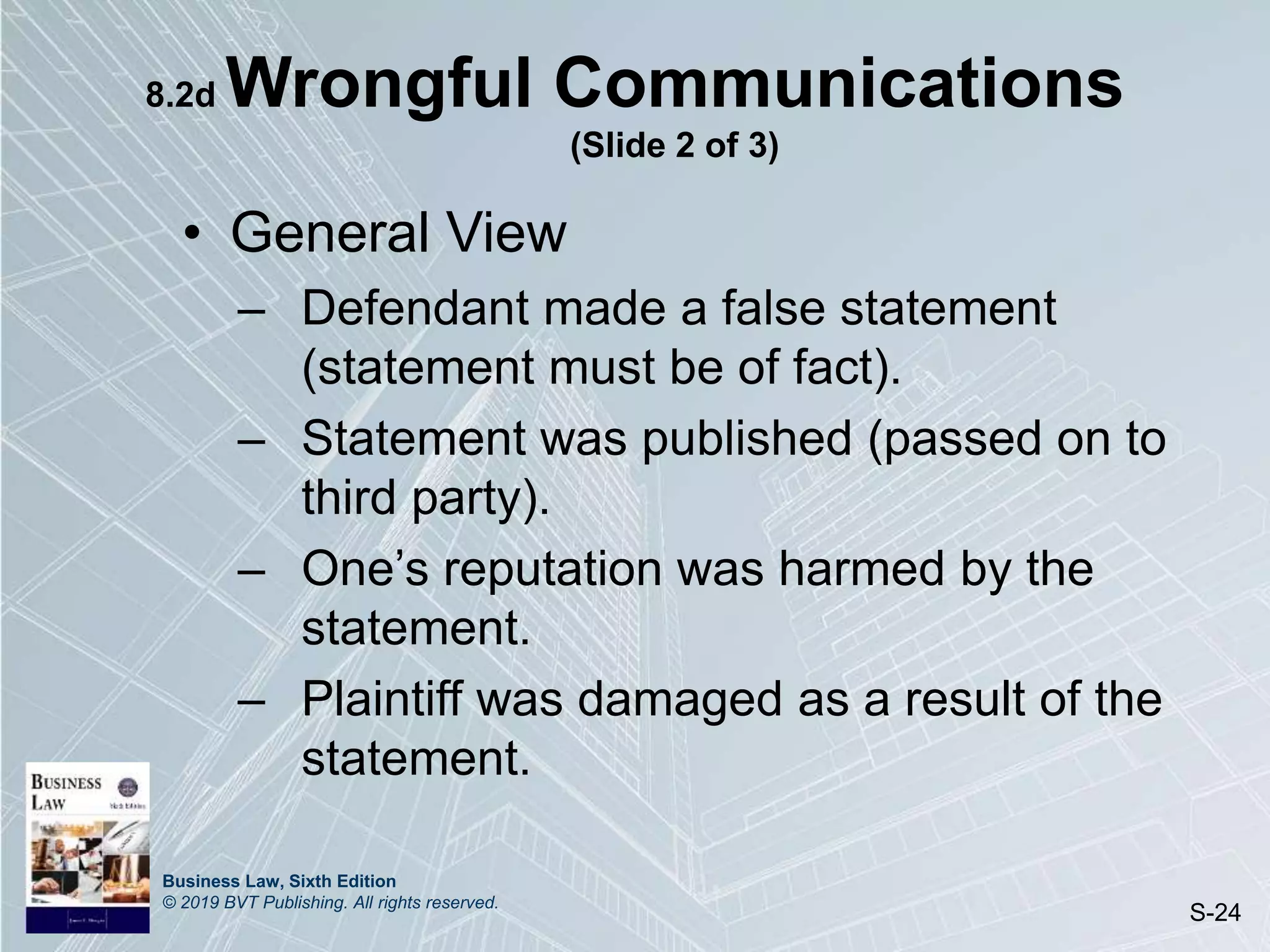 Business Law, Sixth Edition
© 2019 BVT Publishing. All rights reserved.
S-24
8.2d Wrongful Communications
(Slide 2 of 3)
• General View
– Defendant made a false statement
(statement must be of fact).
– Statement was published (passed on to
third party).
– One’s reputation was harmed by the
statement.
– Plaintiff was damaged as a result of the
statement.
 
