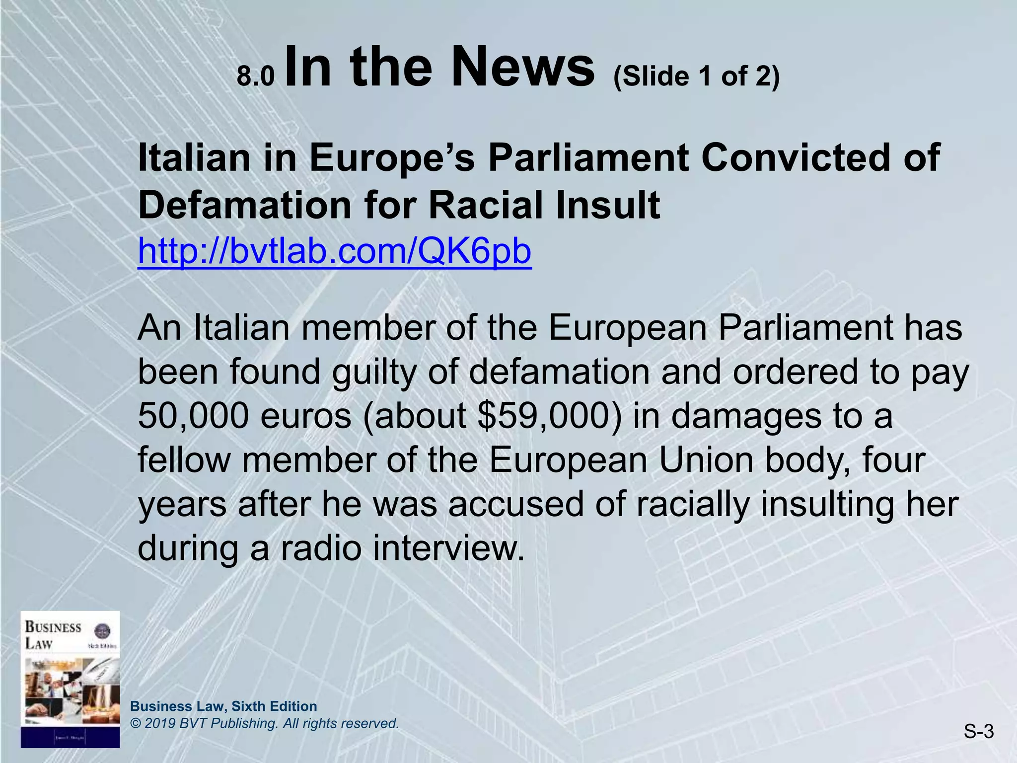 Business Law, Sixth Edition
© 2019 BVT Publishing. All rights reserved.
S-3
8.0 In the News (Slide 1 of 2)
Italian in Europe’s Parliament Convicted of
Defamation for Racial Insult
http://bvtlab.com/QK6pb
An Italian member of the European Parliament has
been found guilty of defamation and ordered to pay
50,000 euros (about $59,000) in damages to a
fellow member of the European Union body, four
years after he was accused of racially insulting her
during a radio interview.
 