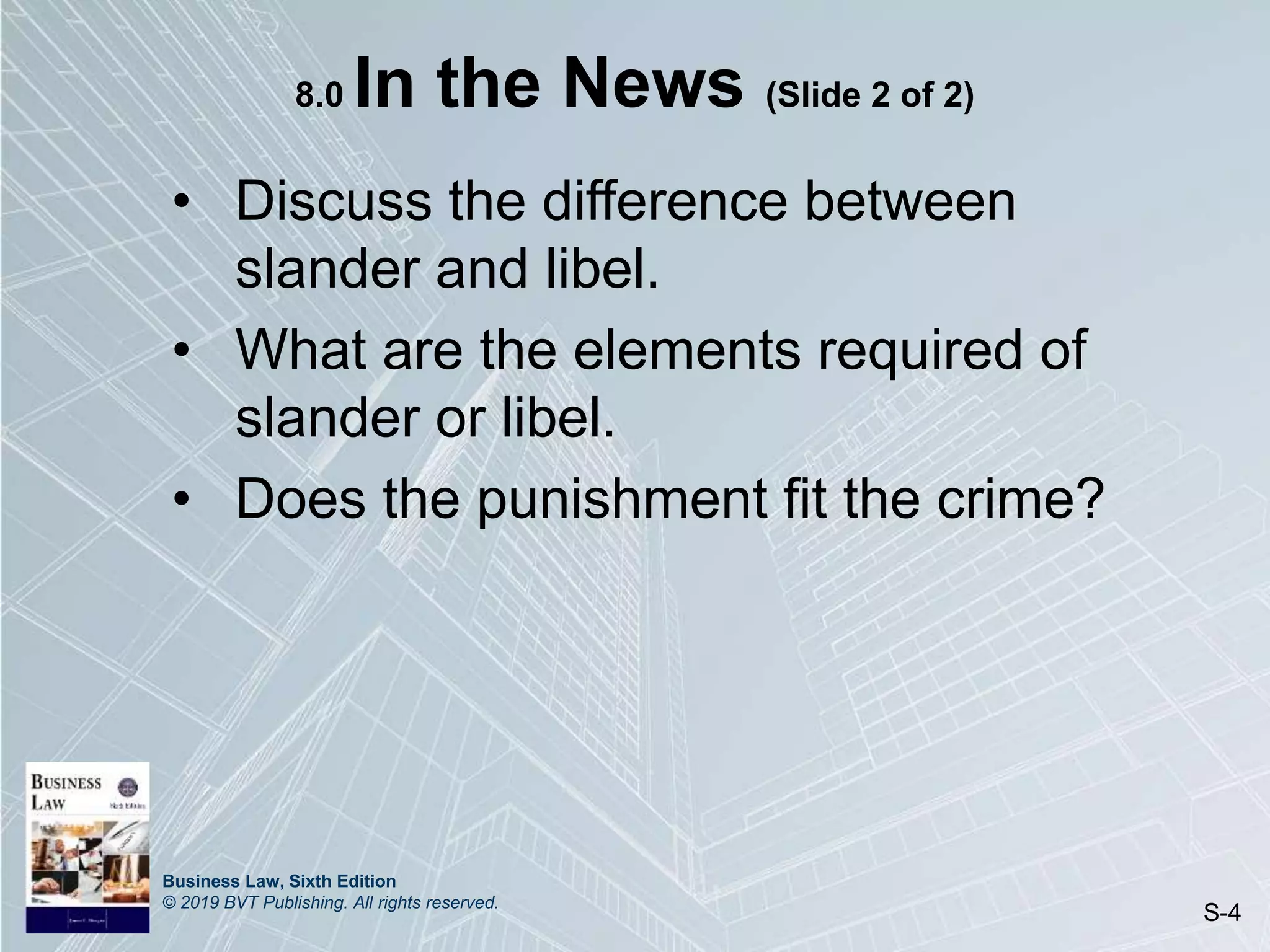 Business Law, Sixth Edition
© 2019 BVT Publishing. All rights reserved.
S-4
8.0 In the News (Slide 2 of 2)
• Discuss the difference between
slander and libel.
• What are the elements required of
slander or libel.
• Does the punishment fit the crime?
 