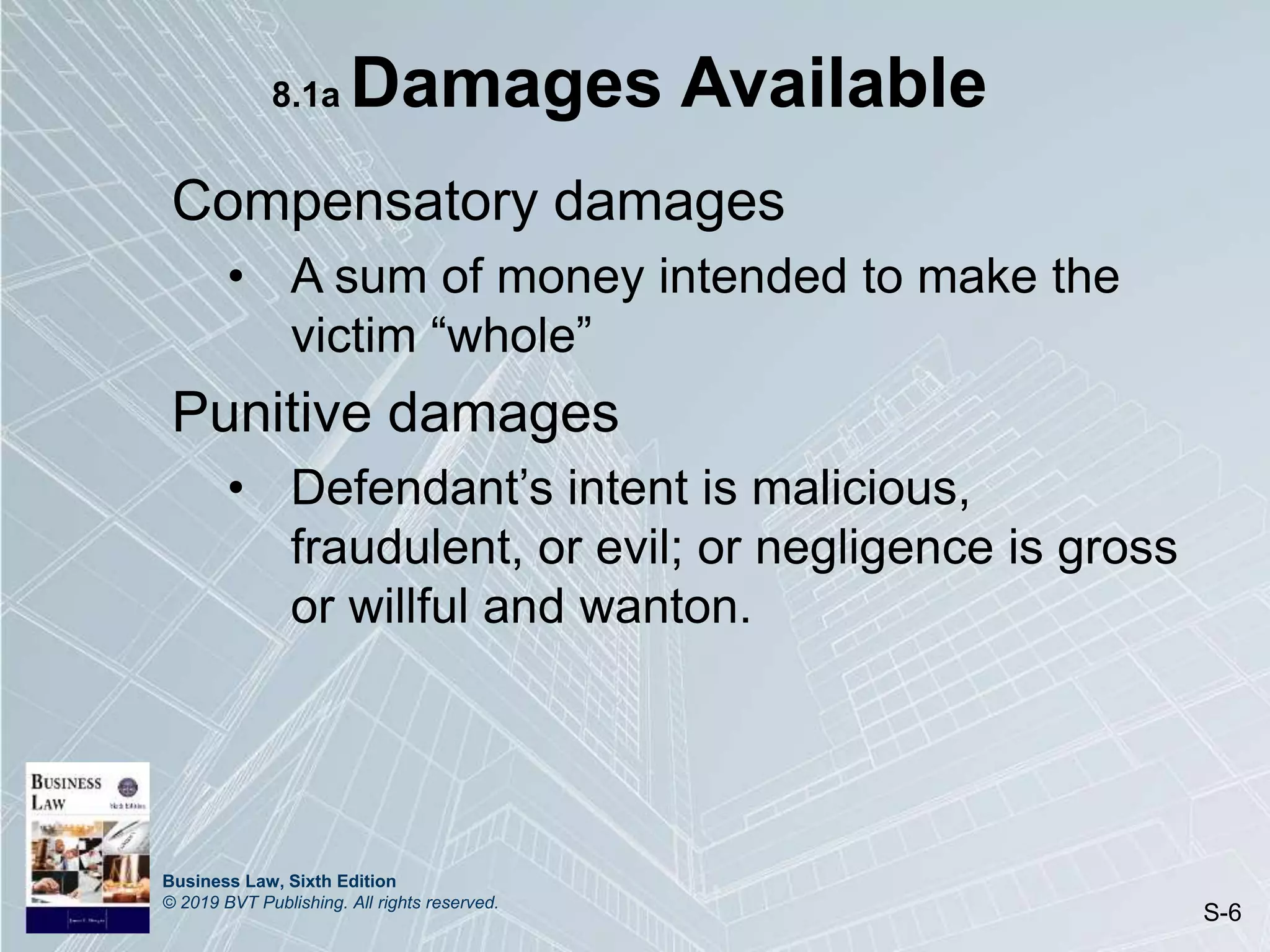 Business Law, Sixth Edition
© 2019 BVT Publishing. All rights reserved.
S-6
8.1a Damages Available
Compensatory damages
• A sum of money intended to make the
victim “whole”
Punitive damages
• Defendant’s intent is malicious,
fraudulent, or evil; or negligence is gross
or willful and wanton.
 