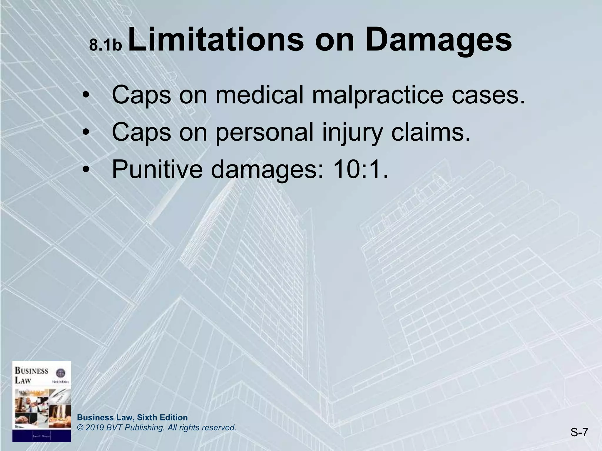 Business Law, Sixth Edition
© 2019 BVT Publishing. All rights reserved.
S-7
8.1b Limitations on Damages
• Caps on medical malpractice cases.
• Caps on personal injury claims.
• Punitive damages: 10:1.
 