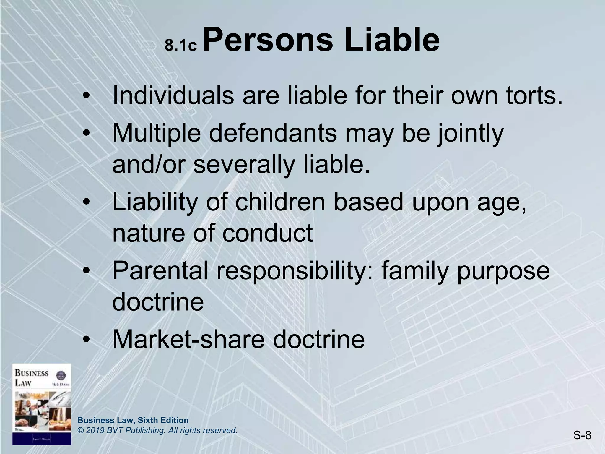 Business Law, Sixth Edition
© 2019 BVT Publishing. All rights reserved.
S-8
8.1c Persons Liable
• Individuals are liable for their own torts.
• Multiple defendants may be jointly
and/or severally liable.
• Liability of children based upon age,
nature of conduct
• Parental responsibility: family purpose
doctrine
• Market-share doctrine
 
