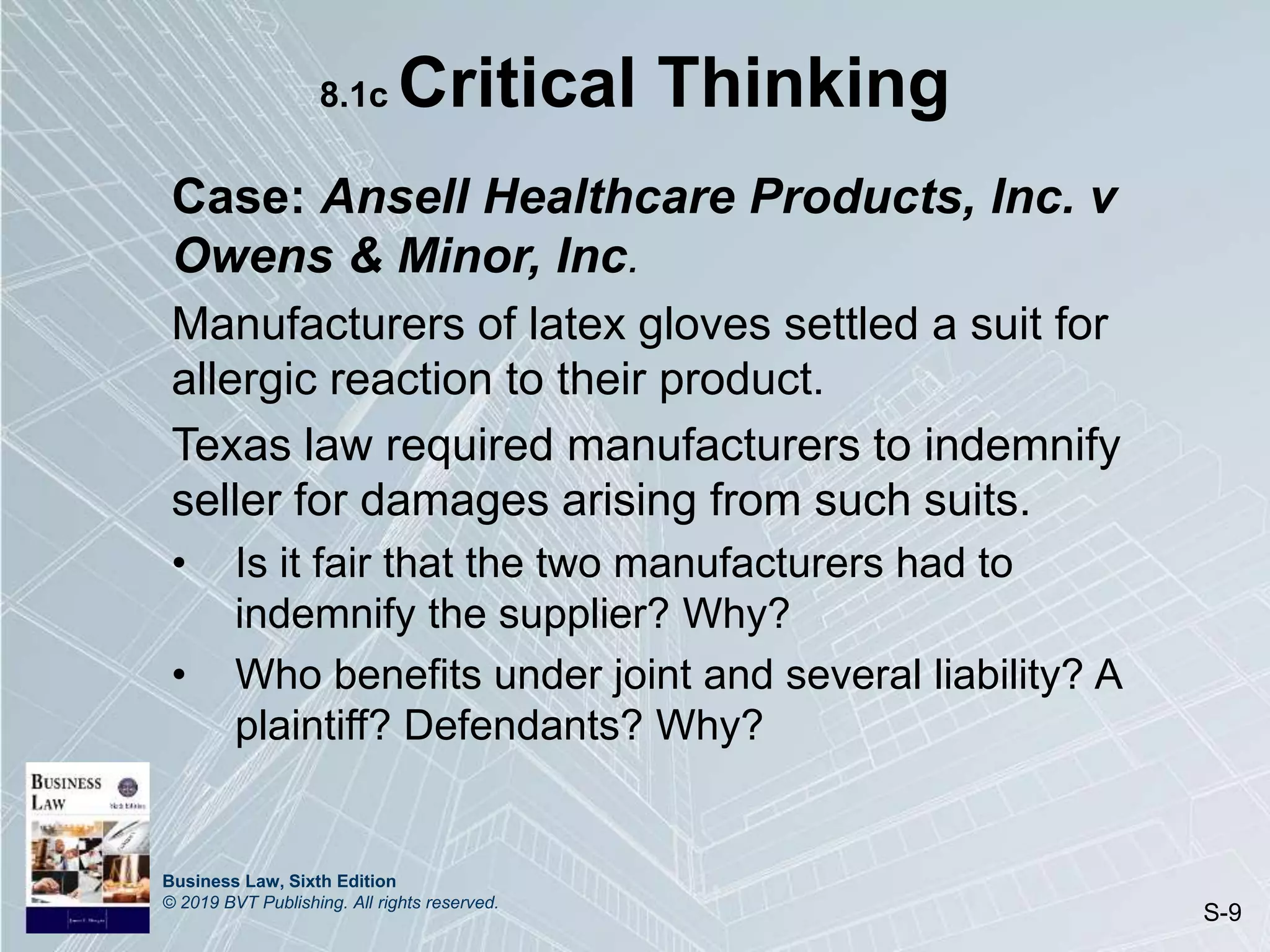 Business Law, Sixth Edition
© 2019 BVT Publishing. All rights reserved.
S-9
8.1c Critical Thinking
Case: Ansell Healthcare Products, Inc. v
Owens & Minor, Inc.
Manufacturers of latex gloves settled a suit for
allergic reaction to their product.
Texas law required manufacturers to indemnify
seller for damages arising from such suits.
• Is it fair that the two manufacturers had to
indemnify the supplier? Why?
• Who benefits under joint and several liability? A
plaintiff? Defendants? Why?
 