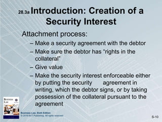 Business Law, Sixth Edition
© 2019 BVT Publishing. All rights reserved.
S-10
28.3a Introduction: Creation of a
Security Interest
Attachment process:
– Make a security agreement with the debtor
– Make sure the debtor has “rights in the
collateral”
– Give value
– Make the security interest enforceable either
by putting the security agreement in
writing, which the debtor signs, or by taking
possession of the collateral pursuant to the
agreement
 