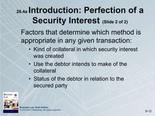 Business Law, Sixth Edition
© 2019 BVT Publishing. All rights reserved.
S-12
28.4a Introduction: Perfection of a
Security Interest (Slide 2 of 2)
Factors that determine which method is
appropriate in any given transaction:
• Kind of collateral in which security interest
was created
• Use the debtor intends to make of the
collateral
• Status of the debtor in relation to the
secured party
 