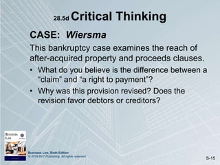 Business Law, Sixth Edition
© 2019 BVT Publishing. All rights reserved.
S-15
28.5d Critical Thinking
CASE: Wiersma
This bankruptcy case examines the reach of
after-acquired property and proceeds clauses.
• What do you believe is the difference between a
“claim” and “a right to payment”?
• Why was this provision revised? Does the
revision favor debtors or creditors?
 