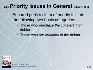 Business Law, Sixth Edition
© 2019 BVT Publishing. All rights reserved.
S-16
28.6 Priority Issues in General (Slide 1 of 2)
Secured party’s claim of priority fall into
the following two basic categories:
• Those who purchase the collateral from
debtor
• Those who are creditors of the debtor
 