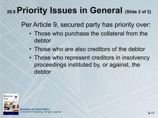 Business Law, Sixth Edition
© 2019 BVT Publishing. All rights reserved.
S-17
28.6 Priority Issues in General (Slide 2 of 2)
Per Article 9, secured party has priority over:
• Those who purchase the collateral from the
debtor
• Those who are also creditors of the debtor
• Those who represent creditors in insolvency
proceedings instituted by, or against, the
debtor
 