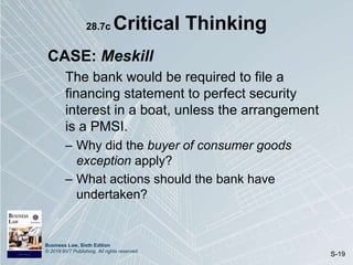 Business Law, Sixth Edition
© 2019 BVT Publishing. All rights reserved.
S-19
28.7c Critical Thinking
CASE: Meskill
The bank would be required to file a
financing statement to perfect security
interest in a boat, unless the arrangement
is a PMSI.
– Why did the buyer of consumer goods
exception apply?
– What actions should the bank have
undertaken?
 