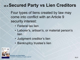 Business Law, Sixth Edition
© 2019 BVT Publishing. All rights reserved.
S-21
28.9 Secured Party vs Lien Creditors
Four types of liens created by law may
come into conflict with an Article 9
security interest:
• Federal tax lien
• Laborer’s, artisan’s, or material person’s
lien
• Judgment creditor’s lien
• Bankruptcy trustee’s lien
 