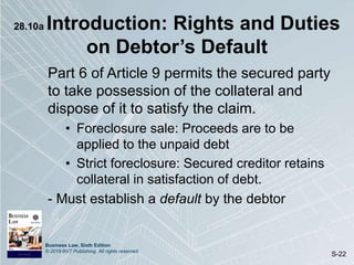 Business Law, Sixth Edition
© 2019 BVT Publishing. All rights reserved.
S-22
28.10a Introduction: Rights and Duties
on Debtor’s Default
Part 6 of Article 9 permits the secured party
to take possession of the collateral and
dispose of it to satisfy the claim.
• Foreclosure sale: Proceeds are to be
applied to the unpaid debt
• Strict foreclosure: Secured creditor retains
collateral in satisfaction of debt.
- Must establish a default by the debtor
 
