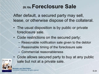 Business Law, Sixth Edition
© 2019 BVT Publishing. All rights reserved.
S-24
28.10c Foreclosure Sale
After default, a secured party may sell,
lease, or otherwise dispose of the collateral.
• The usual disposition is by public or private
foreclosure sale.
• Code restrictions on the secured party:
– Reasonable notification sale given to the debtor
– Reasonable timing of the foreclosure sale
– Commercial reasonableness
• Code allows secured party to buy at any public
sale but not at a private sale.
 