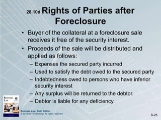 Business Law, Sixth Edition
© 2019 BVT Publishing. All rights reserved.
S-25
28.10d Rights of Parties after
Foreclosure
• Buyer of the collateral at a foreclosure sale
receives it free of the security interest.
• Proceeds of the sale will be distributed and
applied as follows:
– Expenses the secured party incurred
– Used to satisfy the debt owed to the secured party
– Indebtedness owed to persons who have inferior
security interest
– Any surplus will be returned to the debtor.
– Debtor is liable for any deficiency.
 