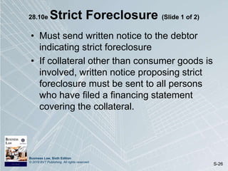 Business Law, Sixth Edition
© 2019 BVT Publishing. All rights reserved.
S-26
28.10e Strict Foreclosure (Slide 1 of 2)
• Must send written notice to the debtor
indicating strict foreclosure
• If collateral other than consumer goods is
involved, written notice proposing strict
foreclosure must be sent to all persons
who have filed a financing statement
covering the collateral.
 