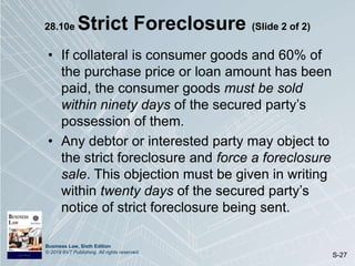 Business Law, Sixth Edition
© 2019 BVT Publishing. All rights reserved.
S-27
28.10e Strict Foreclosure (Slide 2 of 2)
• If collateral is consumer goods and 60% of
the purchase price or loan amount has been
paid, the consumer goods must be sold
within ninety days of the secured party’s
possession of them.
• Any debtor or interested party may object to
the strict foreclosure and force a foreclosure
sale. This objection must be given in writing
within twenty days of the secured party’s
notice of strict foreclosure being sent.
 