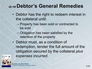 Business Law, Sixth Edition
© 2019 BVT Publishing. All rights reserved.
S-28
28.10f Debtor’s General Remedies
• Debtor has the right to redeem interest in
the collateral until:
– Property has been sold or contracted to
be sold
– Obligation has been satisfied by the
retention of the property
• Debtor must, as a condition of
redemption, tender the full amount of the
obligation secured by the collateral plus
expenses incurred.
 