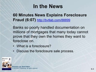 Business Law, Sixth Edition
© 2019 BVT Publishing. All rights reserved.
S-3
In the News
60 Minutes News Explains Foreclosure
Fraud (6:07) http://bvtlab.com/88899
Banks so poorly handled documentation on
millions of mortgages that many today cannot
prove that they own the homes they want to
foreclose on.
• What is a foreclosure?
• Discuss the foreclosure sale process.
 