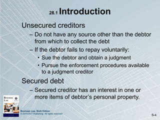 Business Law, Sixth Edition
© 2019 BVT Publishing. All rights reserved.
S-4
28.1 Introduction
Unsecured creditors
– Do not have any source other than the debtor
from which to collect the debt
– If the debtor fails to repay voluntarily:
• Sue the debtor and obtain a judgment
• Pursue the enforcement procedures available
to a judgment creditor
Secured debt
– Secured creditor has an interest in one or
more items of debtor’s personal property.
 