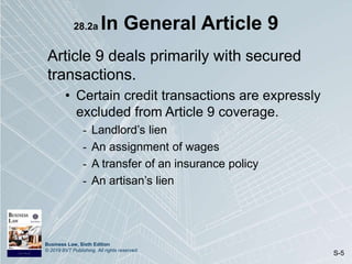 Business Law, Sixth Edition
© 2019 BVT Publishing. All rights reserved.
S-5
28.2a In General Article 9
Article 9 deals primarily with secured
transactions.
• Certain credit transactions are expressly
excluded from Article 9 coverage.
- Landlord’s lien
- An assignment of wages
- A transfer of an insurance policy
- An artisan’s lien
 