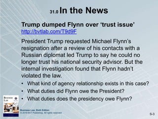 Business Law, Sixth Edition
© 2019 BVT Publishing. All rights reserved.
S-3
31.0 In the News
Trump dumped Flynn over ‘trust issue’
http://bvtlab.com/T9d9F
President Trump requested Michael Flynn’s
resignation after a review of his contacts with a
Russian diplomat led Trump to say he could no
longer trust his national security advisor. But the
internal investigation found that Flynn hadn’t
violated the law.
• What kind of agency relationship exists in this case?
• What duties did Flynn owe the President?
• What duties does the presidency owe Flynn?
 