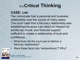 Business Law, Sixth Edition
© 2019 BVT Publishing. All rights reserved.
S-9
31.2 Critical Thinking
CASE: Lee
Two individuals had a personal and business
relationship over the course of many years.
The court ruled that a fiduciary relationship was
established because Lee relied on Hasson for
emotional, moral, and financial support
sufficient to create a relationship of trust and
confidence.
• What facts did the court use to fashion a
fiduciary relationship?
• Were these facts truly “extraordinary”? Why?
 
