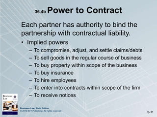 Business Law, Sixth Edition
© 2019 BVT Publishing. All rights reserved.
S-11
36.4b Power to Contract
Each partner has authority to bind the
partnership with contractual liability.
• Implied powers
– To compromise, adjust, and settle claims/debts
– To sell goods in the regular course of business
– To buy property within scope of the business
– To buy insurance
– To hire employees
– To enter into contracts within scope of the firm
– To receive notices
 