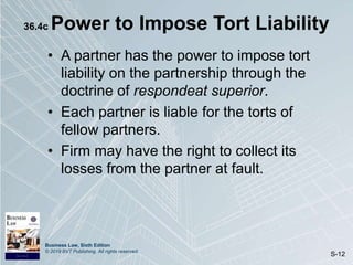 Business Law, Sixth Edition
© 2019 BVT Publishing. All rights reserved.
S-12
36.4c Power to Impose Tort Liability
• A partner has the power to impose tort
liability on the partnership through the
doctrine of respondeat superior.
• Each partner is liable for the torts of
fellow partners.
• Firm may have the right to collect its
losses from the partner at fault.
 