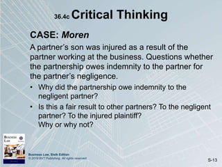 Business Law, Sixth Edition
© 2019 BVT Publishing. All rights reserved.
S-13
36.4c Critical Thinking
CASE: Moren
A partner’s son was injured as a result of the
partner working at the business. Questions whether
the partnership owes indemnity to the partner for
the partner’s negligence.
• Why did the partnership owe indemnity to the
negligent partner?
• Is this a fair result to other partners? To the negligent
partner? To the injured plaintiff?
Why or why not?
 