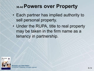 Business Law, Sixth Edition
© 2019 BVT Publishing. All rights reserved.
S-14
36.4d Powers over Property
• Each partner has implied authority to
sell personal property.
• Under the RUPA, title to real property
may be taken in the firm name as a
tenancy in partnership.
 