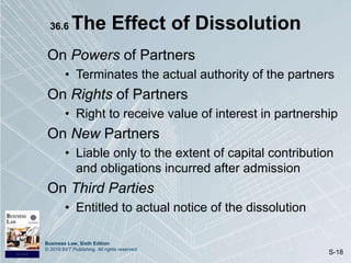 Business Law, Sixth Edition
© 2019 BVT Publishing. All rights reserved.
S-18
36.6 The Effect of Dissolution
On Powers of Partners
• Terminates the actual authority of the partners
On Rights of Partners
• Right to receive value of interest in partnership
On New Partners
• Liable only to the extent of capital contribution
and obligations incurred after admission
On Third Parties
• Entitled to actual notice of the dissolution
 