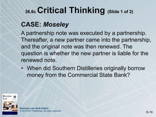 Business Law, Sixth Edition
© 2019 BVT Publishing. All rights reserved.
S-19
36.6c Critical Thinking (Slide 1 of 2)
CASE: Moseley
A partnership note was executed by a partnership.
Thereafter, a new partner came into the partnership,
and the original note was then renewed. The
question is whether the new partner is liable for the
renewed note.
• When did Southern Distilleries originally borrow
money from the Commercial State Bank?
 
