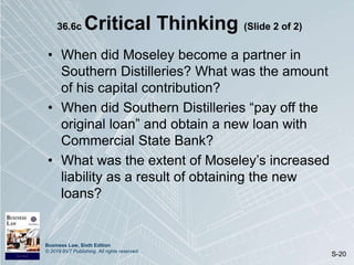 Business Law, Sixth Edition
© 2019 BVT Publishing. All rights reserved.
S-20
36.6c Critical Thinking (Slide 2 of 2)
• When did Moseley become a partner in
Southern Distilleries? What was the amount
of his capital contribution?
• When did Southern Distilleries “pay off the
original loan” and obtain a new loan with
Commercial State Bank?
• What was the extent of Moseley’s increased
liability as a result of obtaining the new
loans?
 